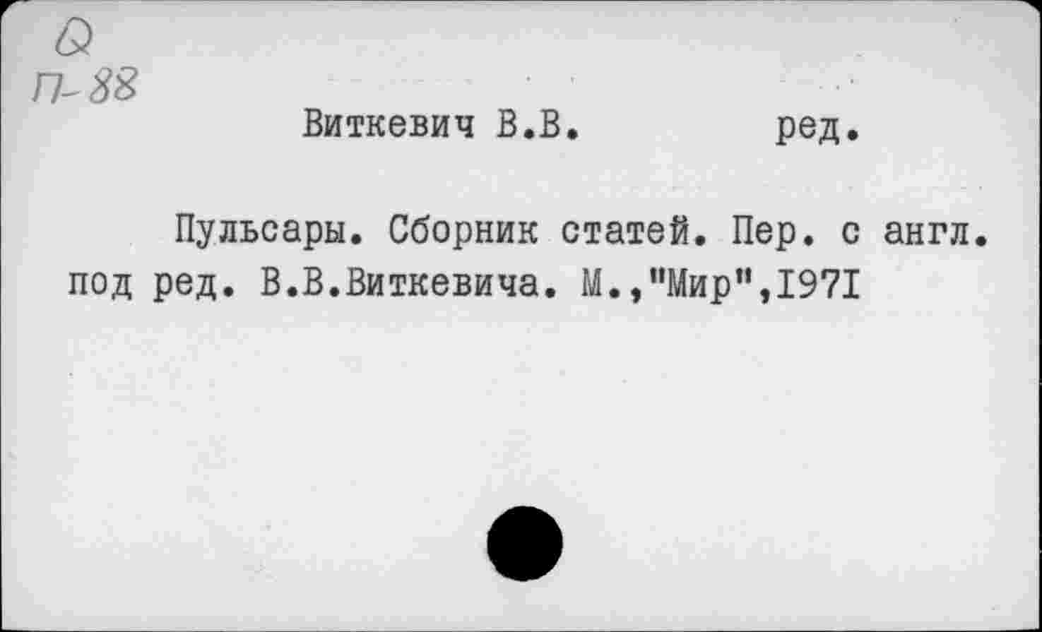 ﻿П-88
Виткевич В.В.
ред.
Пульсары. Сборник статей. Пер. с англ, под ред. В.В.Виткевича. М.,"Мир",1971